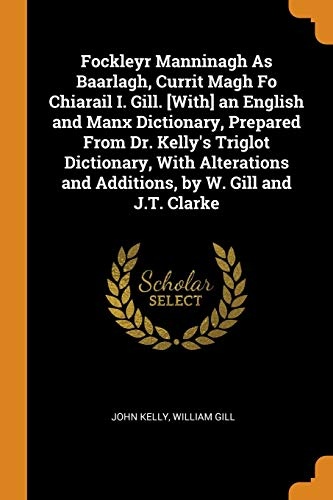 Fockleyr Manninagh as Baarlagh, Currit Magh Fo Chiarail I. Gill. [with] an English and Manx Dictionary, Prepared from Dr. Kelly's Triglot Dictionary, ... and Additions, by W. Gill and J.T. Clarke