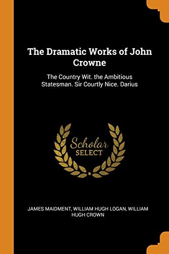 The Dramatic Works of John Crowne: The Country Wit. the Ambitious Statesman. Sir Courtly Nice. Darius
