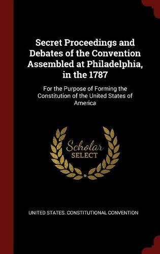 Secret Proceedings and Debates of the Convention Assembled at Philadelphia, in the 1787: For the Purpose of Forming the Constitution of the United States of America